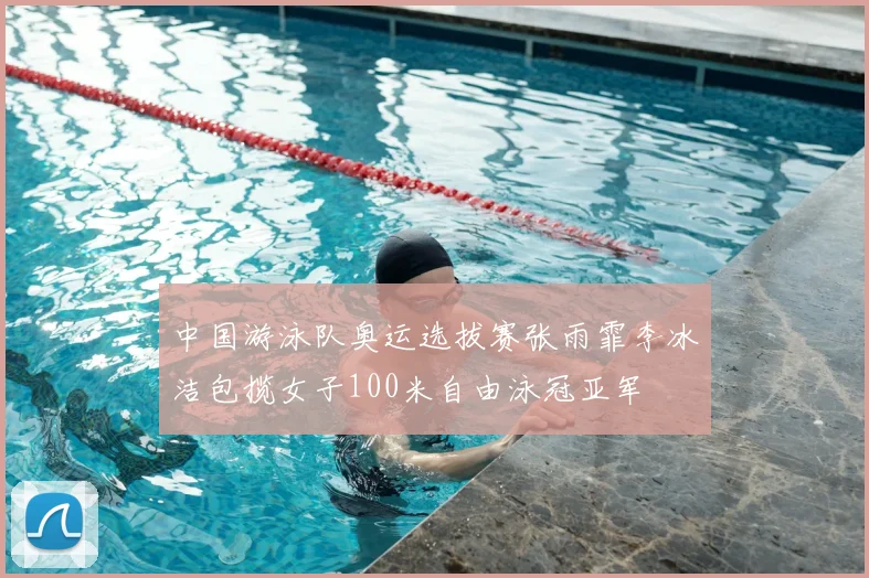 中国游泳队奥运选拔赛张雨霏李冰洁包揽女子100米自由泳冠亚军