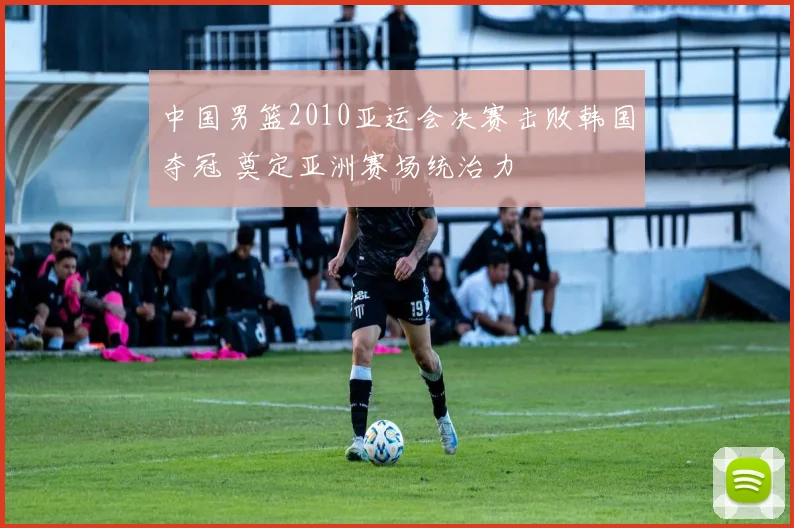 中国男篮2010亚运会决赛击败韩国夺冠 奠定亚洲赛场统治力