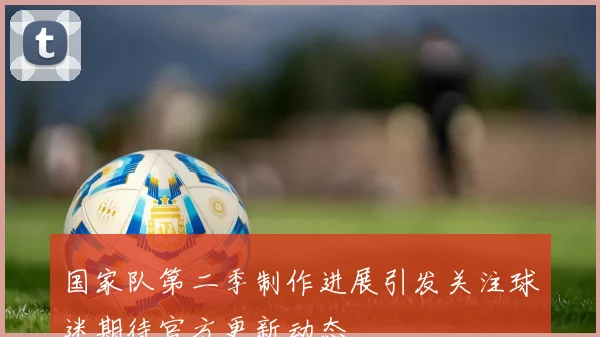 国家队第二季制作进展引发关注球迷期待官方更新动态