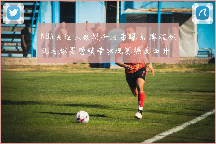 NBA关注人数提升方案曝光 赛程优化与球星营销带动观赛热度回升