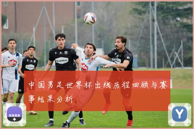 中国男足世界杯出线历程回顾与赛事结果分析