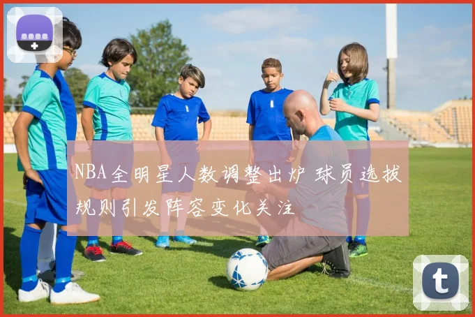 NBA全明星人数调整出炉 球员选拔规则引发阵容变化关注