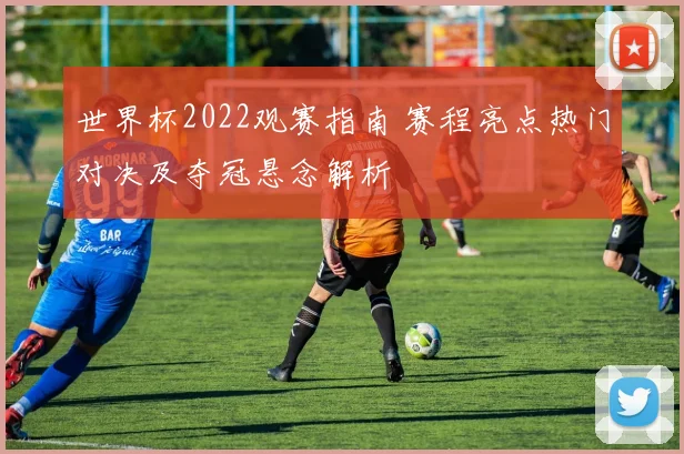 世界杯2022观赛指南 赛程亮点热门对决及夺冠悬念解析