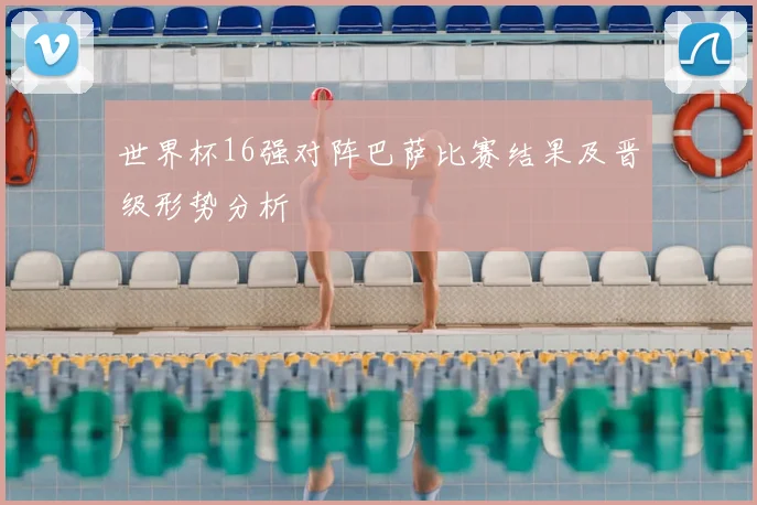 世界杯16强对阵巴萨比赛结果及晋级形势分析