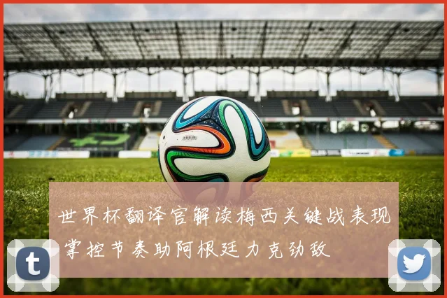 世界杯翻译官解读梅西关键战表现 掌控节奏助阿根廷力克劲敌