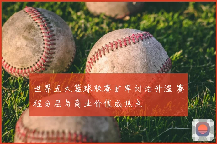 世界五大篮球联赛扩军讨论升温 赛程分层与商业价值成焦点