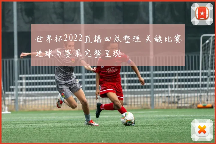 世界杯2022直播回放整理 关键比赛进球与赛果完整呈现