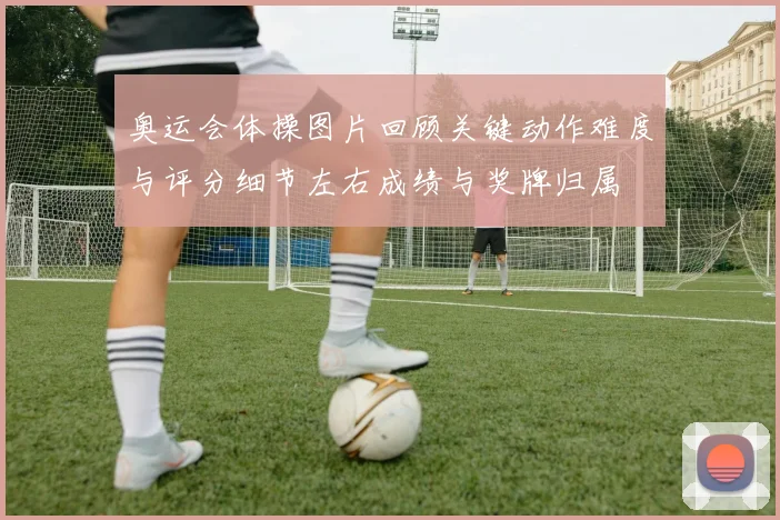 奥运会体操图片回顾关键动作难度与评分细节左右成绩与奖牌归属