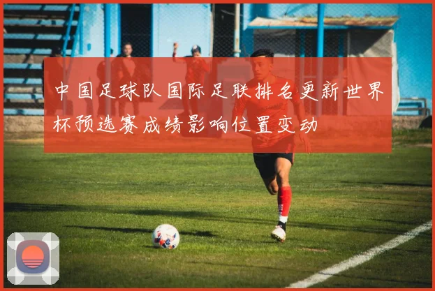 中国足球队国际足联排名更新世界杯预选赛成绩影响位置变动