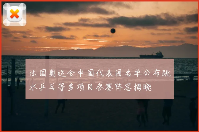 法国奥运会中国代表团名单公布跳水乒乓等多项目参赛阵容揭晓
