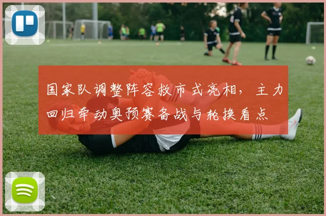 国家队调整阵容救市式亮相,主力回归牵动奥预赛备战与轮换看点