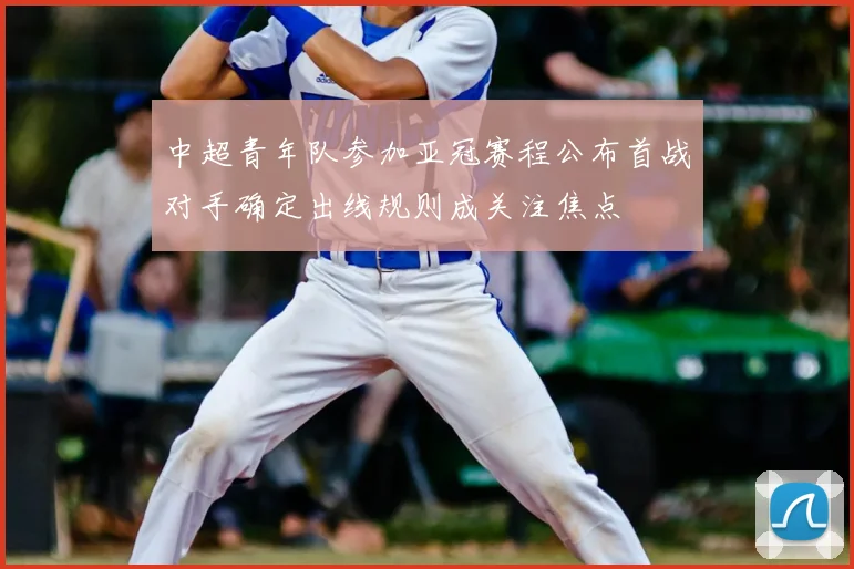 中超青年队参加亚冠赛程公布首战对手确定出线规则成关注焦点