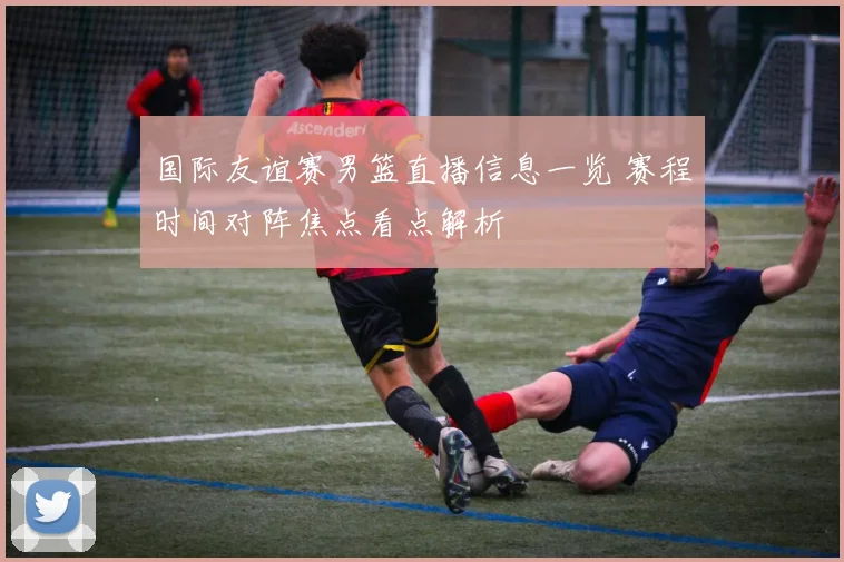 国际友谊赛男篮直播信息一览 赛程时间对阵焦点看点解析