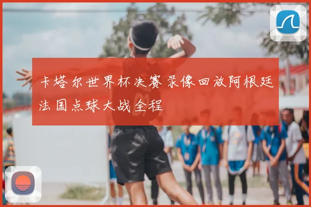 卡塔尔世界杯决赛录像回放阿根廷法国点球大战全程