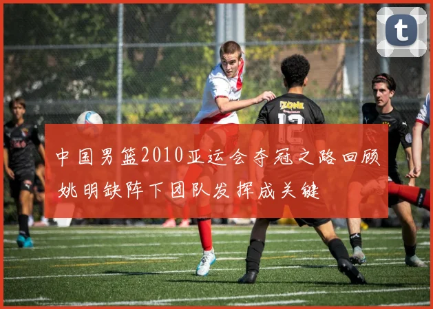 中国男篮2010亚运会夺冠之路回顾 姚明缺阵下团队发挥成关键