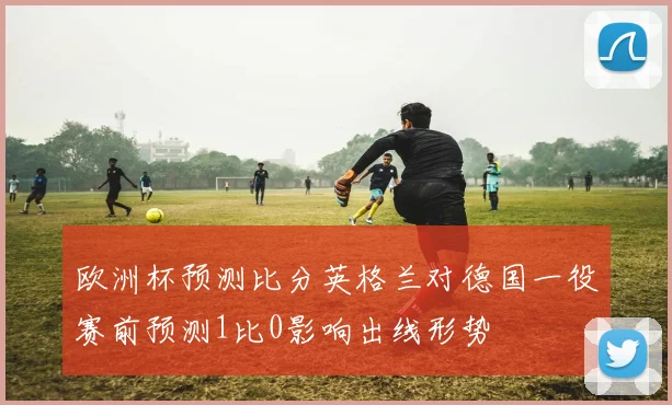 欧洲杯预测比分英格兰对德国一役赛前预测1比0影响出线形势