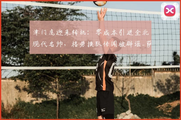 津门虎迎来转机：零成本引进全北现代名帅，格劳换队传闻被辟谣_萨尔瓦多_谢蒂_球迷