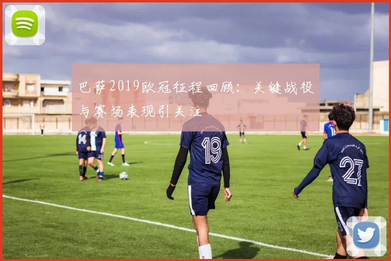 巴萨2019欧冠征程回顾:关键战役与赛场表现引关注